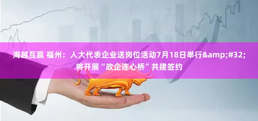 海越互赢 福州：人大代表企业送岗位活动7月18日举行&#32;将开展“政企连心桥”共建签约