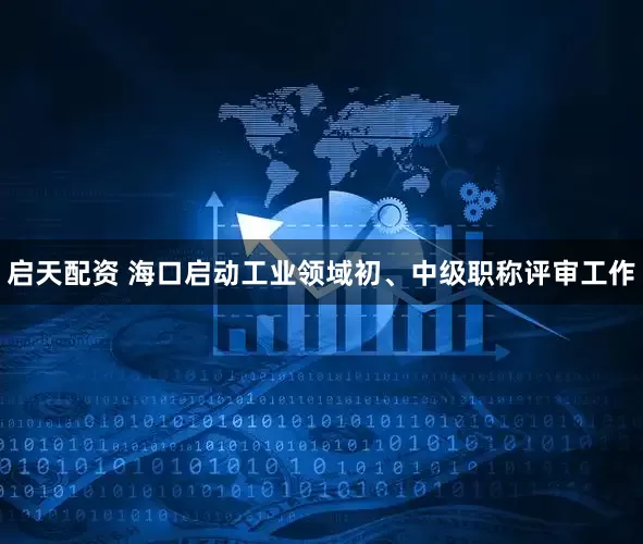 启天配资 海口启动工业领域初、中级职称评审工作