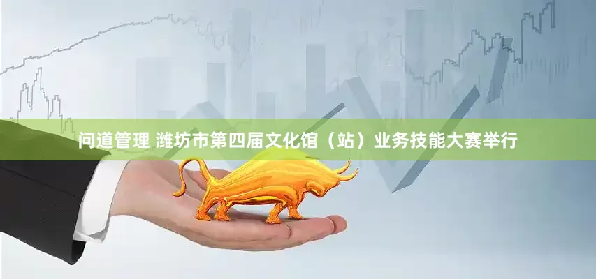 问道管理 潍坊市第四届文化馆（站）业务技能大赛举行