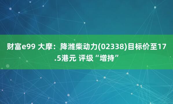 财富e99 大摩：降潍柴动力(02338)目标价至17.5港元 评级“增持”