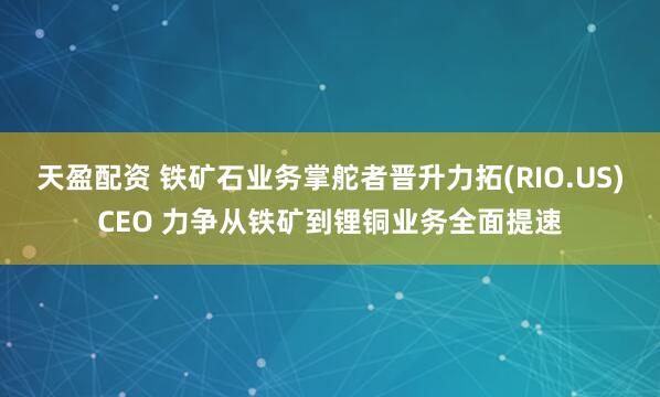 天盈配资 铁矿石业务掌舵者晋升力拓(RIO.US)CEO 力争从铁矿到锂铜业务全面提速