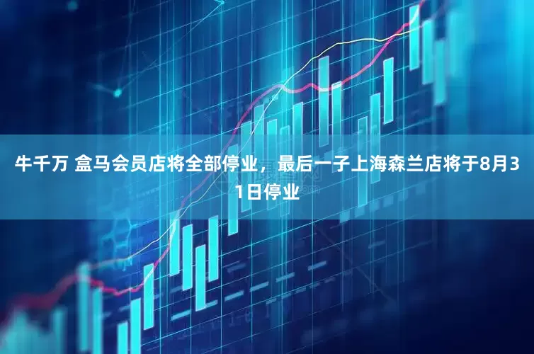 牛千万 盒马会员店将全部停业，最后一子上海森兰店将于8月31日停业
