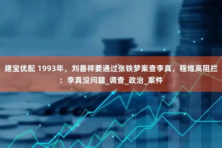建宝优配 1993年，刘善祥要通过张铁梦案查李真，程维高阻拦：李真没问题_调查_政治_案件