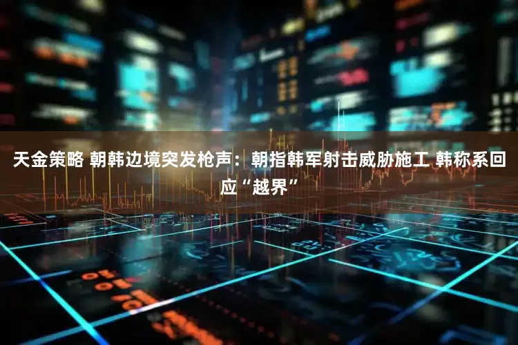 天金策略 朝韩边境突发枪声：朝指韩军射击威胁施工 韩称系回应“越界”