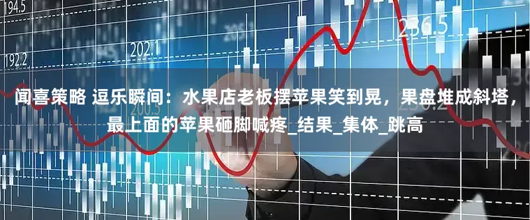 闻喜策略 逗乐瞬间：水果店老板摆苹果笑到晃，果盘堆成斜塔，最上面的苹果砸脚喊疼_结果_集体_跳高