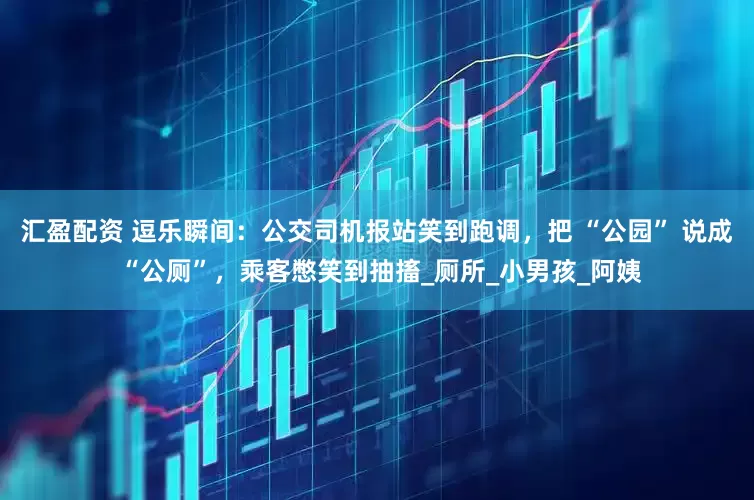 汇盈配资 逗乐瞬间：公交司机报站笑到跑调，把 “公园” 说成 “公厕”，乘客憋笑到抽搐_厕所_小男孩_阿姨