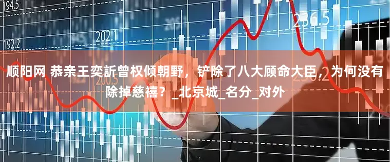 顺阳网 恭亲王奕訢曾权倾朝野，铲除了八大顾命大臣，为何没有除掉慈禧？_北京城_名分_对外
