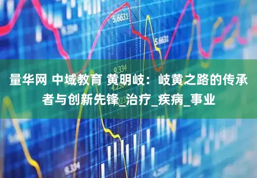量华网 中域教育 黄明岐：岐黄之路的传承者与创新先锋_治疗_疾病_事业