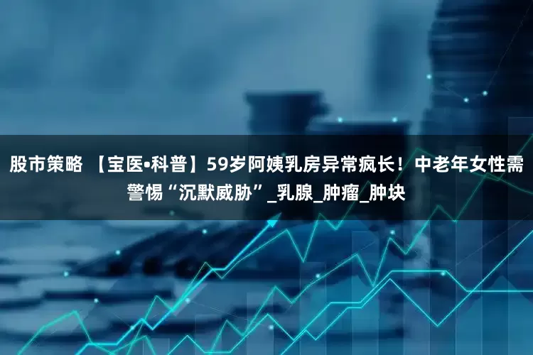 股市策略 【宝医•科普】59岁阿姨乳房异常疯长！中老年女性需警惕“沉默威胁”_乳腺_肿瘤_肿块