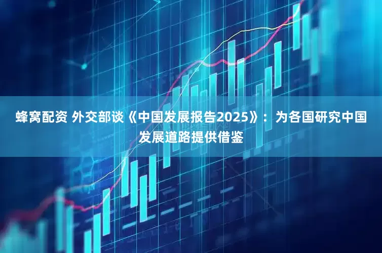 蜂窝配资 外交部谈《中国发展报告2025》：为各国研究中国发展道路提供借鉴