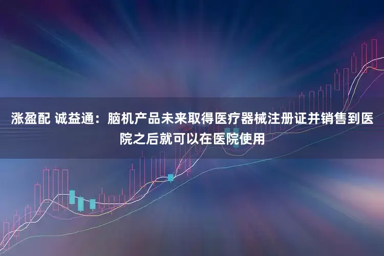 涨盈配 诚益通：脑机产品未来取得医疗器械注册证并销售到医院之后就可以在医院使用