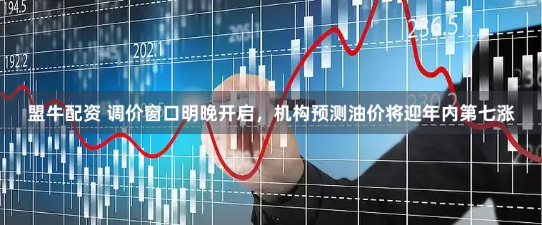盟牛配资 调价窗口明晚开启，机构预测油价将迎年内第七涨