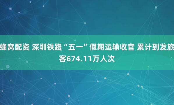 蜂窝配资 深圳铁路“五一”假期运输收官 累计到发旅客674.11万人次